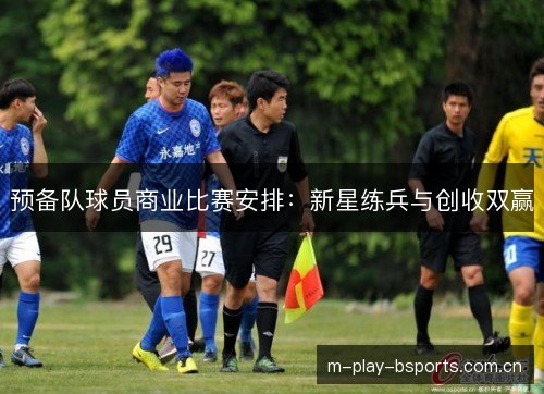 预备队球员商业比赛安排:新星练兵与创收双赢 预备队球员商业比赛安排:新星练兵与创收双赢